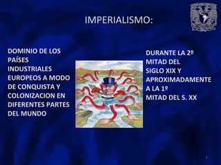 IMPERIALISMO:
DOMINIO DE LOS
PAÍSES
INDUSTRIALES
EUROPEOS A MODO
DE CONQUISTA Y
COLONIZACION EN
DIFERENTES PARTES
DEL MUNDO
DURANTE LA 2º
MITAD DEL
SIGLO XIX Y
APROXIMADAMENTE
A LA 1º
MITAD DEL S. XX
2
 