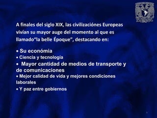 A finales del siglo XIX, las civilizaciónes Europeas
vivían su mayor auge del momento al que es
llamado“la belle Époque”, destacando en:
• Su económia
• Ciencia y tecnología
• Mayor cantidad de medios de transporte y
de comunicaciones
• Mejor calidad de vida y mejores condiciones
laborales
• Y paz entre gobiernos
3
 