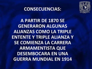 CONSECUENCIAS:
A PARTIR DE 1870 SE
GENERARON ALGUNAS
ALIANZAS COMO LA TRIPLE
ENTENTE Y TRIPLE ALIANZA Y
SE COMIENZA LA CARRERA
ARMAMENTISTA QUE
DESEMBOCARA EN UNA
GUERRA MUNDIAL EN 1914
 