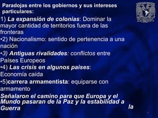 Paradojas entre los gobiernos y sus intereses
particulares:
1) La expansión de colonias: Dominar la
mayor cantidad de territorios fuera de las
fronteras
•2) Nacionalismo: sentido de pertenencia a una
nación
•3) Antiguas rivalidades: conflictos entre
Países Europeos
•4) Las crisis en algunos paises:
Economía caída
•5)carrera armamentista: equiparse con
armamento
Señalaron el camino para que Europa y el
Mundo pasaran de la Paz y la estabilidad a
laGuerra
4
 