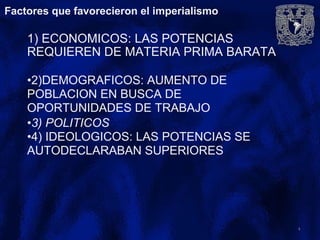 Factores que favorecieron el imperialismo
1) ECONOMICOS: LAS POTENCIAS
REQUIEREN DE MATERIA PRIMA BARATA
•2)DEMOGRAFICOS: AUMENTO DE
POBLACION EN BUSCA DE
OPORTUNIDADES DE TRABAJO
•3) POLITICOS
•4) IDEOLOGICOS: LAS POTENCIAS SE
AUTODECLARABAN SUPERIORES
4
 