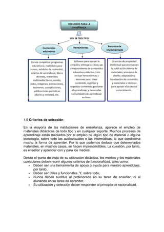 1.5 Criterios de selección
En la mayoría de las instituciones de enseñanza, aparece el empleo de
materiales didácticos de todo tipo y en cualquier soporte. Muchos procesos de
aprendizaje están mediados por el empleo de algún tipo de material o alguna
tecnología, sobre todo las audiovisuales o las informáticas, lo que condiciona
mucho la forma de aprender. Por lo que podemos deducir que determinados
materiales, en muchos casos, se hacen imprescindibles. La cuestión, por tanto,
es enseñar y aprender con y para los medios.
Desde el punto de vista de su utilización didáctica, los medios y los materiales
curriculares deben reunir algunos criterios de funcionalidad, tales como:
• Deben ser una herramienta de apoyo o ayuda para nuestro aprendizaje,
por tanto,
• Deben ser útiles y funcionales. Y, sobre todo,
• Nunca deben sustituir al profesorado en su tarea de enseñar, ni al
alunando en su tarea de aprender.
• Su utilización y selección deben responder al principio de racionalidad.
 