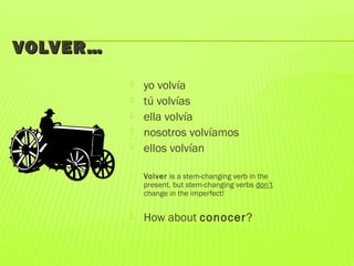 VOLVER…VOLVER…
 yo volvía
 tú volvías
 ella volvía
 nosotros volvíamos
 ellos volvían
 Volver is a stem-changing verb in the
present, but stem-changing verbs don’t
change in the imperfect!
 How about conocer?
 