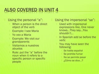  Using the personal “a”:
 When a person is the direct
object of the verb
 Example: I see Maria
 Yo veo a Maria
 Example: We visit our
grandparents
 Visitamos a nuestros
abuelos
 Rule: put the “a” before the
noun when it refers to a
specific person or specific
people
 Using the impersonal “se”:
 Used with impersonal
expressions like, One never
knows…They say…You
shouldn’t…
 In Spanish add se before the
verb:
 You may have seen the
following:
 Se habla español
 Se prohibe fumar
 No se permite pasar
 ¿Cómo se dice…?
 