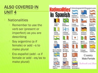  Nationalities
 Remember to use the
verb ser (present or
imperfect) as you are
describing
 Soy argentino (a if
female) or add –s to
make plural
 Era español (add –a if
female or add –es/as to
make plural)
 