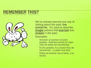  We’ve already learned one way of
talking about the past: the
preterite. It’s used to describe
single actions that started and
ended in the past.
 Examples:
 Tomaron el examen el lunes
pasado. Gabriela recibió la mejor
nota de todos los estudiantes.
 El año pasado, fui a Costa Rica de
vacaciones. Lo pasé muy bien.
 Pedro se levantó, fue al baño, y se
duchó.
 