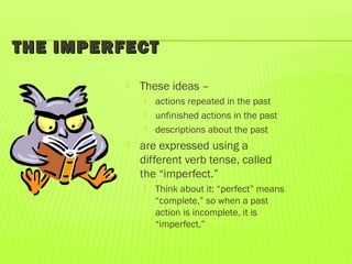 THE IMPERFECTTHE IMPERFECT
 These ideas –
 actions repeated in the past
 unfinished actions in the past
 descriptions about the past
 are expressed using a
different verb tense, called
the “imperfect.”
 Think about it: “perfect” means
“complete,” so when a past
action is incomplete, it is
“imperfect.”
 