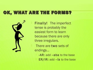 OK, WHAT ARE THE FORMS?OK, WHAT ARE THE FORMS?
 Finally! The imperfect
tense is probably the
easiest form to learn
because there are only
three irregulars.
 There are two sets of
endings…
 -AR: add –aba to the base
 ER/IR: add –ía to the base
 