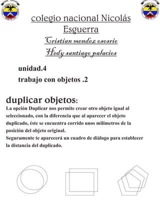 colegio nacional Nicolás
Esguerra
Cristian mendez ososrio
Hedy santiago palacios
unidad.4
trabajo con objetos .2
duplicar objetos:
La opción Duplicar nos permite crear otro objeto igual al
seleccionado, con la diferencia que al aparecer el objeto
duplicado, éste se encuentra corrido unos milímetros de la
posición del objeto original.
Seguramente te aparecerá un cuadro de diálogo para establecer
la distancia del duplicado.