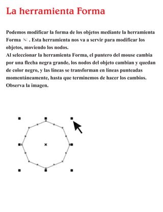 La herramienta Forma
Podemos modificar la forma de los objetos mediante la herramienta
Forma . Esta herramienta nos va a servir para modificar los
objetos, moviendo los nodos.
Al seleccionar la herramienta Forma, el puntero del mouse cambia
por una flecha negra grande, los nodos del objeto cambian y quedan
de color negro, y las líneas se transforman en líneas punteadas
momentáneamente, hasta que terminemos de hacer los cambios.
Observa la imagen.