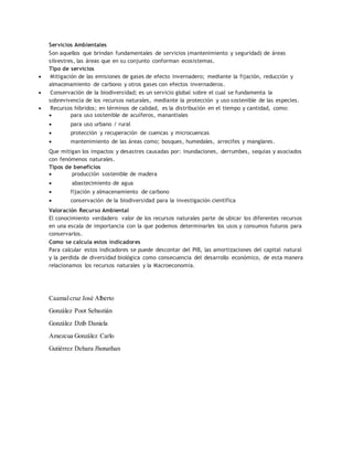 Servicios Ambientales
Son aquellos que brindan fundamentales de servicios (mantenimiento y seguridad) de áreas
silvestres, las áreas que en su conjunto conforman ecosistemas.
Tipo de servicios
 Mitigación de las emisiones de gases de efecto invernadero; mediante la fijación, reducción y
almacenamiento de carbono y otros gases con efectos invernaderos.
 Conservación de la biodiversidad; es un servicio global sobre el cual se fundamenta la
sobrevivencia de los recursos naturales, mediante la protección y uso sostenible de las especies.
 Recursos híbridos; en términos de calidad, es la distribución en el tiempo y cantidad, como:
 para uso sostenible de acuíferos, manantiales
 para uso urbano / rural
 protección y recuperación de cuencas y microcuencas
 mantenimiento de las áreas como; bosques, humedales, arrecifes y manglares.
Que mitigan los impactos y desastres causadas por: inundaciones, derrumbes, sequias y asociados
con fenómenos naturales.
Tipos de beneficios
 producción sostenible de madera
 abastecimiento de agua
 fijación y almacenamiento de carbono
 conservación de la biodiversidad para la investigación científica
Valoración Recurso Ambiental
El conocimiento verdadero valor de los recursos naturales parte de ubicar los diferentes recursos
en una escala de importancia con la que podemos determinarles los usos y consumos futuros para
conservarlos.
Como se calcula estos indicadores
Para calcular estos indicadores se puede descontar del PIB, las amortizaciones del capital natural
y la perdida de diversidad biológica como consecuencia del desarrollo económico, de esta manera
relacionamos los recursos naturales y la Macroeconomia.
Caamalcruz José Alberto
González Poot Sebastián
González Dzib Daniela
Amezcua González Carlo
Gutiérrez Dehara Jhonathan
 