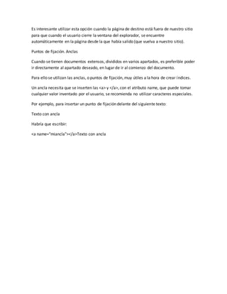 Es interesante utilizar esta opción cuando la página de destino está fuera de nuestro sitio
para que cuando el usuario cierre la ventana del explorador, se encuentre
automáticamente en la página desde la que había salido (que vuelva a nuestro sitio).
Puntos de fijación. Anclas
Cuando se tienen documentos extensos, divididos en varios apartados, es preferible poder
ir directamente al apartado deseado, en lugar de ir al comienzo del documento.
Para ello se utilizan las anclas, o puntos de fijación, muy útiles a la hora de crear índices.
Un ancla necesita que se inserten las <a> y </a>, con el atributo name, que puede tomar
cualquier valor inventado por el usuario, se recomienda no utilizar caracteres especiales.
Por ejemplo, para insertar un punto de fijación delante del siguiente texto:
Texto con ancla
Habría que escribir:
<a name="miancla"></a>Texto con ancla
 