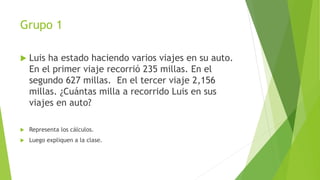 Grupo 1
 Luis ha estado haciendo varios viajes en su auto.
En el primer viaje recorrió 235 millas. En el
segundo 627 millas. En el tercer viaje 2,156
millas. ¿Cuántas milla a recorrido Luis en sus
viajes en auto?
 Representa los cálculos.
 Luego expliquen a la clase.
 