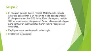 Grupo 2
 El año anti pasado Karen recibió 458 latas de comida
enlatada para donar a un hogar de niñas desamparadas.
El año pasado recibió 576 latas. Este año espera recibir
100 lata más que el año pasado. Desarrolla una estrategia
para contestar cuántas latas Karen habrá recogido en
tres años.
 Expliquen como realizaron la estrategia.
 Presenten los cálculos.
 
