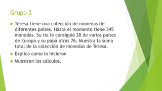 Grupo 3
 Teresa tiene una colección de monedas de
diferentes países. Hasta el momento tiene 345
monedas. Su tía le consiguió 28 de varios países
de Europa y su papá otras 76. Muestra la suma
total de la colección de monedas de Teresa.
 Explica como lo hicieron
 Muestren los cálculos.
 