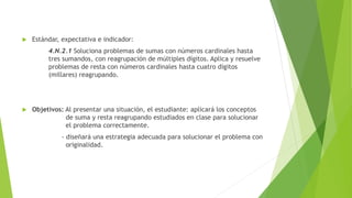  Estándar, expectativa e indicador:
4.N.2.1 Soluciona problemas de sumas con números cardinales hasta
tres sumandos, con reagrupación de múltiples dígitos. Aplica y resuelve
problemas de resta con números cardinales hasta cuatro dígitos
(millares) reagrupando.
 Objetivos: Al presentar una situación, el estudiante: aplicará los conceptos
de suma y resta reagrupando estudiados en clase para solucionar
el problema correctamente.
- diseñará una estrategia adecuada para solucionar el problema con
originalidad.
 