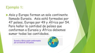 Ejemplo 1:
 Asia y Europa forman un solo continente
llamado Eurasia. Asia está formados por
47 países, Europa por 49 y África por 54.
Para hallar la cantidad de países que
conforman a Eurasia y África debemos
sumar todas las cantidades.
 