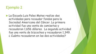 Ejemplo 2
 La Escuela Luis Pales Matos realizo dos
actividades para recaudar fondos para la
Sociedad Americana del Cáncer. La primera
actividad fue una venta de camisetas y
recaudaron 1,656 dólares. La segunda actividad
fue una venta de bizcochos y recaudaron 1,349.
¿ Cuánto recaudaron en las dos actividades?
 