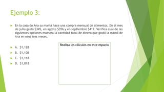 Ejemplo 3:
 En la casa de Ana su mamá hace una compra mensual de alimentos. En el mes
de julio gastó $345, en agosto $356 y en septiembre $417. Verifica cuál de las
siguientes opciones muestra la cantidad total de dinero que gastó la mamá de
Ana en esos tres meses.
 A. $1,128
 B. $1,108
 C. $1,118
 D. $1,018
Realiza los cálculos en este espacio
 