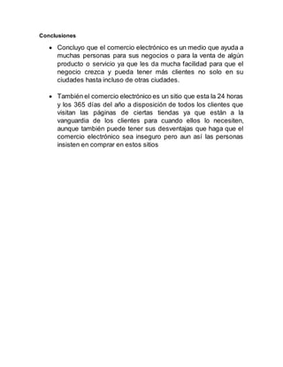 Conclusiones
 Concluyo que el comercio electrónico es un medio que ayuda a
muchas personas para sus negocios o para la venta de algún
producto o servicio ya que les da mucha facilidad para que el
negocio crezca y pueda tener más clientes no solo en su
ciudades hasta incluso de otras ciudades.
 También el comercio electrónico es un sitio que esta la 24 horas
y los 365 días del año a disposición de todos los clientes que
visitan las páginas de ciertas tiendas ya que están a la
vanguardia de los clientes para cuando ellos lo necesiten,
aunque también puede tener sus desventajas que haga que el
comercio electrónico sea inseguro pero aun así las personas
insisten en comprar en estos sitios
 