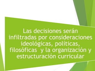 Las decisiones serán
infiltradas por consideraciones
ideológicas, políticas,
filosóficas y la organización y
estructuración curricular
 
