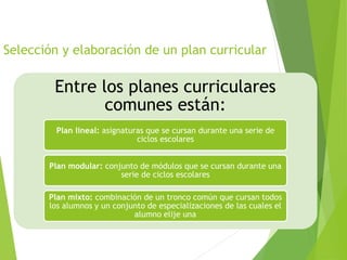 Selección y elaboración de un plan curricular
Entre los planes curriculares
comunes están:
Plan lineal: asignaturas que se cursan durante una serie de
ciclos escolares
Plan modular: conjunto de módulos que se cursan durante una
serie de ciclos escolares
Plan mixto: combinación de un tronco común que cursan todos
los alumnos y un conjunto de especializaciones de las cuales el
alumno elije una
 