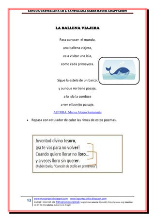 LENGUA CASTELLANA LH 5. SANTILLANA SABER HACER ADAPTACION
13 www.margarigela.blogspot.com www.laguntza3ziklo.blogspot.com
Irudiak: Internet eta Piktogramen egileak: Sergio Palao Jatorria: ARASAAC (http://arasaac.org) Lizentzia:
CC (BY-NC-SA) Jabetza: Gobierno de Aragón
LA BALLENA VIAJERA
Para conocer el mundo,
una ballena viajera,
va a visitar una isla,
como cada primavera.
Sigue la estela de un barco,
y aunque no tiene pasaje,
a la isla la conduce
a ver el bonito paisaje.
AUTORA: Marisa Alonso Santamaría
 Repasa con rotulador de color las rimas de estos poemas.
 