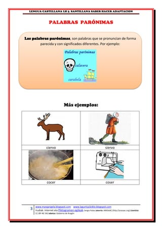 LENGUA CASTELLANA LH 5. SANTILLANA SABER HACER ADAPTACION
3 www.margarigela.blogspot.com www.laguntza3ziklo.blogspot.com
Irudiak: Internet eta Piktogramen egileak: Sergio Palao Jatorria: ARASAAC (http://arasaac.org) Lizentzia:
CC (BY-NC-SA) Jabetza: Gobierno de Aragón
PALABRAS PARÓNIMAS
Más ejemplos:
ciervo siervo
cocer coser
Las palabras parónimas, son palabras que se pronuncian de forma
parecida y con significados diferentes. Por ejemplo:
 