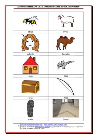 LENGUA CASTELLANA LH 5. SANTILLANA SABER HACER ADAPTACION
4 www.margarigela.blogspot.com www.laguntza3ziklo.blogspot.com
Irudiak: Internet eta Piktogramen egileak: Sergio Palao Jatorria: ARASAAC (http://arasaac.org) Lizentzia:
CC (BY-NC-SA) Jabetza: Gobierno de Aragón
abeja oveja
cabello Camello
casa Caza
arca Arco
suela Suelo
 