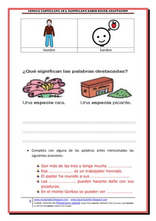 LENGUA CASTELLANA LH 5. SANTILLANA SABER HACER ADAPTACION
5 www.margarigela.blogspot.com www.laguntza3ziklo.blogspot.com
Irudiak: Internet eta Piktogramen egileak: Sergio Palao Jatorria: ARASAAC (http://arasaac.org) Lizentzia:
CC (BY-NC-SA) Jabetza: Gobierno de Aragón
hombre hambre
 Completa con alguna de las palabras antes mencionadas las
siguientes oraciones:
Son más de las tres y tengo mucha …………………..
Ese …………………… es un trabajador honrado.
El pastor ha reunido a sus ………………………………..
Las …………………….. pueden hacerte daño con sus
picaduras.
En el monte Gorbea se pueden ver …………………….
 