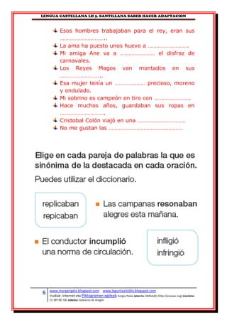 LENGUA CASTELLANA LH 5. SANTILLANA SABER HACER ADAPTACION
6 www.margarigela.blogspot.com www.laguntza3ziklo.blogspot.com
Irudiak: Internet eta Piktogramen egileak: Sergio Palao Jatorria: ARASAAC (http://arasaac.org) Lizentzia:
CC (BY-NC-SA) Jabetza: Gobierno de Aragón
Esos hombres trabajaban para el rey, eran sus
…………………………..
La ama ha puesto unos huevo a ……………………….
Mi amiga Ane va a …………………… el disfraz de
carnavales.
Los Reyes Magos van montados en sus
………………………..
Esa mujer tenía un ………………… precioso, moreno
y ondulado.
Mi sobrino es campeón en tiro con …………………….
Hace muchos años, guardaban sus ropas en
………………………….
Cristobal Colón viajó en una ……………………………
No me gustan las ……………………………………………
 