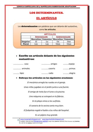 LENGUA CASTELLANA LH 5. SANTILLANA SABER HACER ADAPTACION
7 www.margarigela.blogspot.com www.laguntza3ziklo.blogspot.com
Irudiak: Internet eta Piktogramen egileak: Sergio Palao Jatorria: ARASAAC (http://arasaac.org) Lizentzia:
CC (BY-NC-SA) Jabetza: Gobierno de Aragón
LOS DETERMINANTES.
EL ARTÍCULO
 Escribe un artículo delante de los siguientes
sustantivos:
……………….. casa …………….. amigos ………..espejo
…………… animales …………..caserío ……….. primas
………… lápiz …………. radio ……….. alegría
 Subraya los artículos en las siguientes oraciones:
El mecánico arregla las ruedas en el garaje.
Unas niñas jugaban en el jardín junto a una fuente.
El amigo de Iraitz fue el lunes a la piscina.
Una máquina se estropeó en la fábrica.
En la playa vimos a los surfistas.
El canario de la vecina canta muy bien.
El futbolista regaló el balón a los niños del hospital.
Es un pájaro muy grande.
Los determinantes son palabras que van delante del sustantivo,
como los artículos.
 