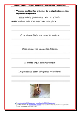 LENGUA CASTELLANA LH 5. SANTILLANA SABER HACER ADAPTACION
8 www.margarigela.blogspot.com www.laguntza3ziklo.blogspot.com
Irudiak: Internet eta Piktogramen egileak: Sergio Palao Jatorria: ARASAAC (http://arasaac.org) Lizentzia:
CC (BY-NC-SA) Jabetza: Gobierno de Aragón
 Vamos a analizar los artículos de la siguientes oración
siguiendo el ejemplo:
Unos niños jugaban en la calle con el balón.
Unos: artículo indeterminado, masculino plural.
El carpintero lijaba una mesa de madera.
Unas amigas me traerán los deberes.
El monte Urgull está muy limpio.
Las profesoras están corrigiendo los deberes.
 