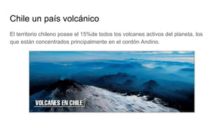 Chile un país volcánico
El territorio chileno posee el 15%de todos los volcanes activos del planeta, los
que están concentrados principalmente en el cordón Andino.
 