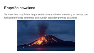 Erupción hawaiana
Se libera lava muy fluida, la que se derrama al rebasar el cráter y se desliza con
facilidad formando corrientes que pueden alcanzar grandes distancias
 