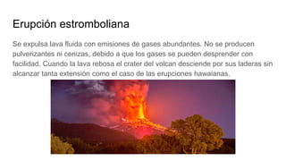 Erupción estromboliana
Se expulsa lava fluida con emisiones de gases abundantes. No se producen
pulverizantes ni cenizas, debido a que los gases se pueden desprender con
facilidad. Cuando la lava rebosa el crater del volcan desciende por sus laderas sin
alcanzar tanta extensión como el caso de las erupciones hawaianas.
 