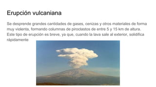 Erupción vulcaniana
Se desprende grandes cantidades de gases, cenizas y otros materiales de forma
muy violenta, formando columnas de piroclastos de entre 5 y 15 km de altura.
Este tipo de erupción es breve, ya que, cuando la lava sale al exterior, solidifica
rápidamente
 