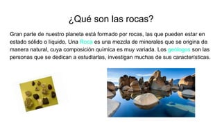 ¿Qué son las rocas?
Gran parte de nuestro planeta está formado por rocas, las que pueden estar en
estado sólido o líquido. Una Roca es una mezcla de minerales que se origina de
manera natural, cuya composición química es muy variada. Los geólogos son las
personas que se dedican a estudiarlas, investigan muchas de sus características.
 