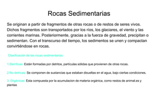 Rocas Sedimentarias
Se originan a partir de fragmentos de otras rocas o de restos de seres vivos.
Dichos fragmentos son transportados por los ríos, los glaciares, el viento y las
corrientes marinas. Posteriormente, gracias a la fuerza de gravedad, precipitan o
sedimentan. Con el transcurso del tiempo, los sedimentos se unen y compactan
convirtiéndose en rocas.
Clasificación de las rocas sedimentarias:
1.Detríticas: Están formadas por detritos, partículas sólidas que provienen de otras rocas.
2.No detricas: Se componen de sustancias que estaban disueltas en el agua, bajo ciertas condiciones.
3. Orgánicas: Esta compuesta por la acumulacion de materia orgánica, como restos de animal.es y
plantas
 
