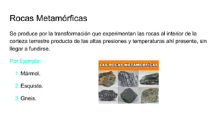 Rocas Metamórficas
Se produce por la transformación que experimentan las rocas al interior de la
corteza terrestre producto de las altas presiones y temperaturas ahí presente, sin
llegar a fundirse.
Por Ejemplo:
1. Mármol.
2. Esquisto.
3. Gneis.
 