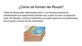 ¿Cómo se forman las Rocas?
Todas las Rocas están relacionadas entre sí. Los diversos procesos de
transformación que experimentan permiten que, a partir de unas, se produzcan
otras. Por Ejemplo, una Roca metamórfica se puede originar de una sedimentaria,
de una ígnea e incluso de otra metamórfica.
 