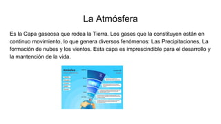 La Atmósfera
Es la Capa gaseosa que rodea la Tierra. Los gases que la constituyen están en
continuo movimiento, lo que genera diversos fenómenos: Las Precipitaciones, La
formación de nubes y los vientos. Esta capa es imprescindible para el desarrollo y
la mantención de la vida.
 