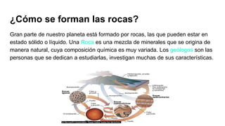 ¿Cómo se forman las rocas?
Gran parte de nuestro planeta está formado por rocas, las que pueden estar en
estado sólido o líquido. Una Roca es una mezcla de minerales que se origina de
manera natural, cuya composición química es muy variada. Los geólogos son las
personas que se dedican a estudiarlas, investigan muchas de sus características.
 