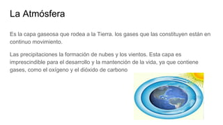 La Atmósfera
Es la capa gaseosa que rodea a la Tierra. los gases que las constituyen están en
continuo movimiento.
Las precipitaciones la formación de nubes y los vientos. Esta capa es
imprescindible para el desarrollo y la mantención de la vida, ya que contiene
gases, como el oxígeno y el dióxido de carbono
 