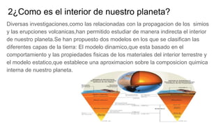 2¿Como es el interior de nuestro planeta?
Diversas investigaciones,como las relacionadas con la propagacion de los simios
y las erupciones volcanicas,han permitido estudiar de manera indirecta el interior
de nuestro planeta.Se han propuesto dos modelos en los que se clasifican las
diferentes capas de la tierra: El modelo dinamico,que esta basado en el
comportamiento y las propiedades fisicas de los materiales del interior terrestre y
el modelo estatico,que establece una aproximacion sobre la composicion quimica
interna de nuestro planeta.
 