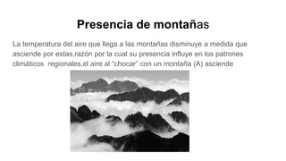 Presencia de montañas
La temperatura del aire que llega a las montañas disminuye a medida que
asciende por estas,razón por la cual su presencia influye en los patrones
climáticos regionales,el aire al “chocar” con un montaña (A) asciende
 