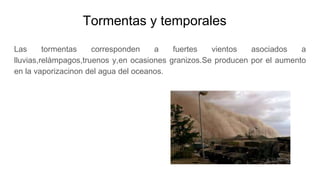 Tormentas y temporales
Las tormentas corresponden a fuertes vientos asociados a
lluvias,relàmpagos,truenos y,en ocasiones granizos.Se producen por el aumento
en la vaporizacinon del agua del oceanos.
 