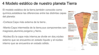 4 Modelo estático de nuestro planeta Tierra
El modelo estático de la tierra,también conocido como
químico,establece las diferencias entre las distintas capas
del planeta:
-Corteza:Capa más externa de la tierra .
-Manto:Capa intermedia de la tierra,sus componentes son
magnesio,aluminio,oxígeno y fierro.
-Núcleo:Es la capa más interna,se divide en dos,núcleo
externo que se encuentra en estado líquido y el núcleo
interno que se encuentra en estado sólido.
 