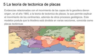 5 La teoria de tectonica de placas
Evidencias relacionadas con el movimiento de las capas de la geosfera dieron
origen, en el año 1965, a la teoria de tectonica de placas, la que permite explicar
el movimiento de los continentes, además de otros procesos geológicos. Este
modelos postula que la litosfera está dividida en varias secciones, conocida como
placas tectónicas
 