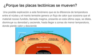 ¿Porque las placas tectónicas se mueven?
Una posible explicación a este fenómeno que es la diferencia de temperatura
entre el núcleo y el manto terrestre genera un flujo de calor que ocasiona que el
material rocoso fundido, llamado magma, presente en esta última capa, se dilata,
disminuye su densidad y asciende, hasta llegar a zonas de menor temperatura,
donde pierde calor y desciende
 
